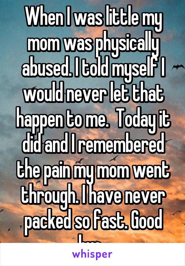 When I was little my mom was physically abused. I told myself I would never let that happen to me.  Today it did and I remembered the pain my mom went through. I have never packed so fast. Good bye. 