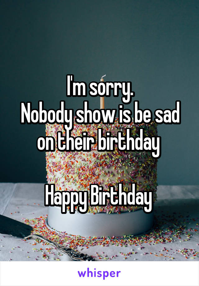 I'm sorry.
Nobody show is be sad on their birthday 

Happy Birthday 