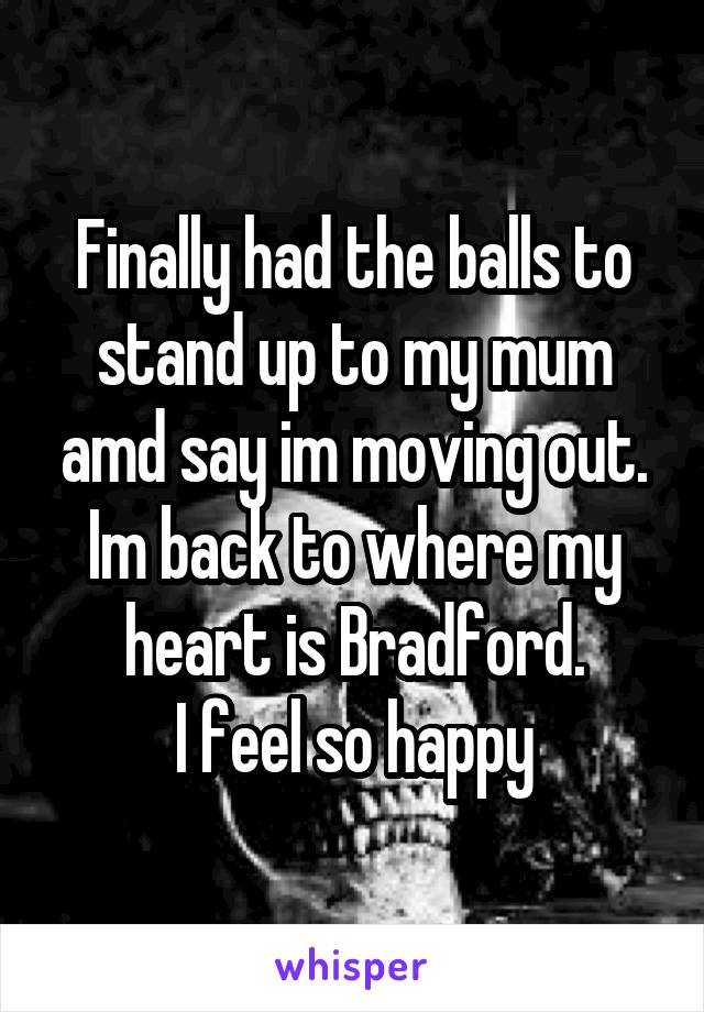 Finally had the balls to stand up to my mum amd say im moving out. Im back to where my heart is Bradford.
I feel so happy