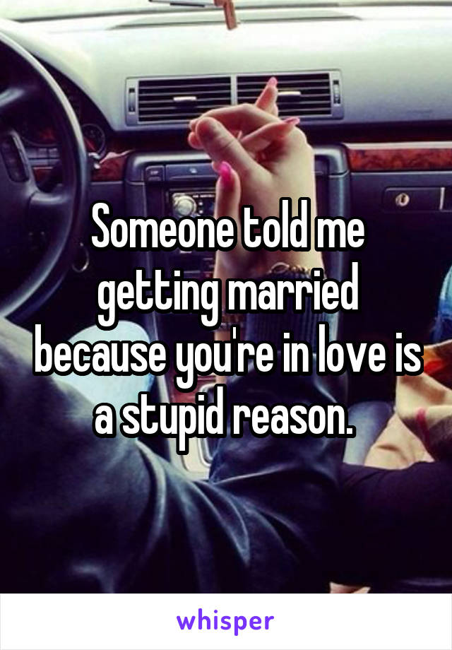 Someone told me getting married because you're in love is a stupid reason. 