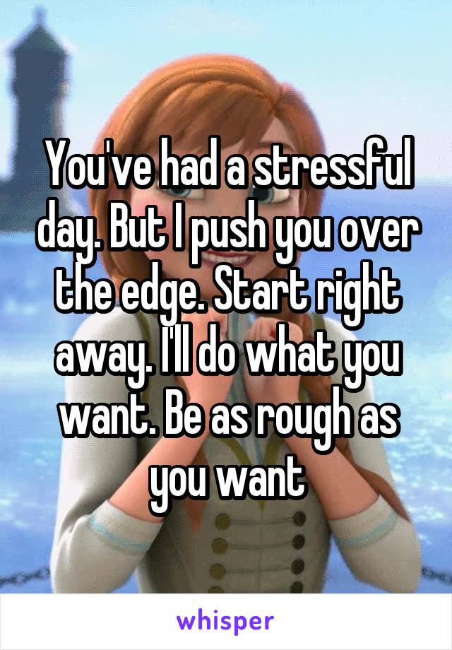 You've had a stressful day. But I push you over the edge. Start right away. I'll do what you want. Be as rough as you want