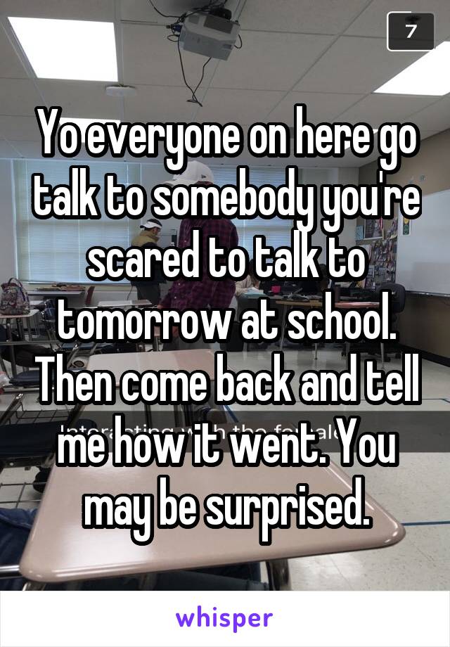 Yo everyone on here go talk to somebody you're scared to talk to tomorrow at school. Then come back and tell me how it went. You may be surprised.