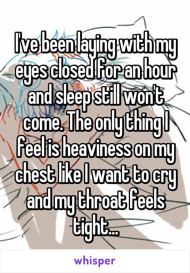 I've been laying with my eyes closed for an hour and sleep still won't come. The only thing I feel is heaviness on my chest like I want to cry and my throat feels tight...