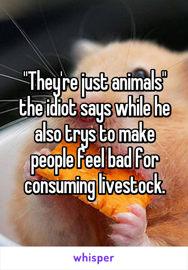 "They're just animals" the idiot says while he also trys to make people feel bad for consuming livestock.