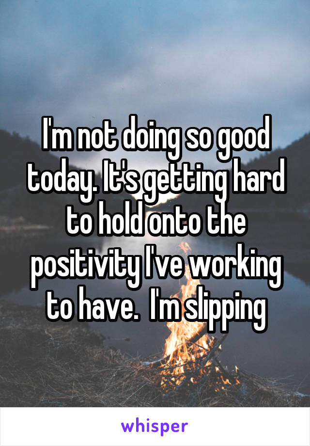 I'm not doing so good today. It's getting hard to hold onto the positivity I've working to have.  I'm slipping