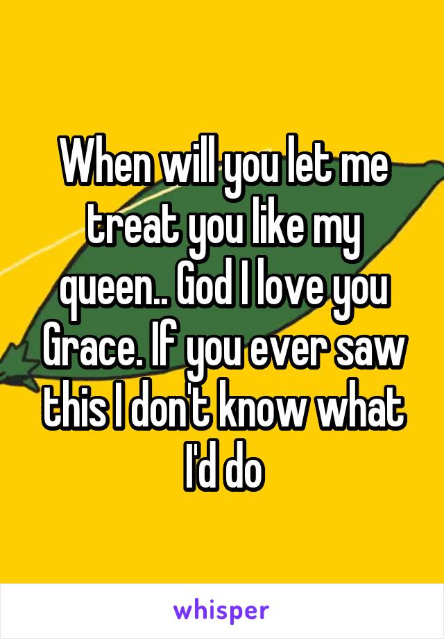 When will you let me treat you like my queen.. God I love you Grace. If you ever saw this I don't know what I'd do