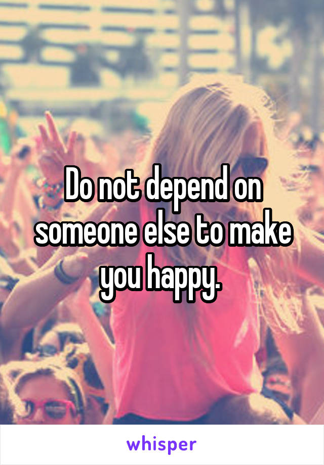 Do not depend on someone else to make you happy. 