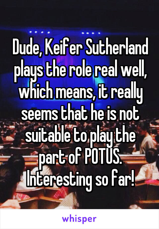 Dude, Keifer Sutherland plays the role real well, which means, it really seems that he is not suitable to play the part of POTUS. Interesting so far!