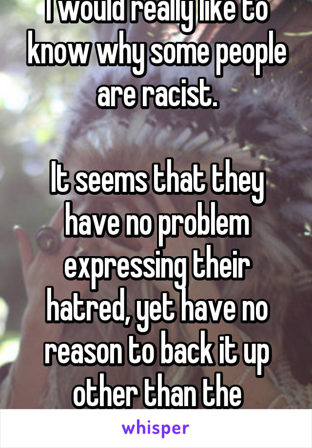 I would really like to know why some people are racist.

It seems that they have no problem expressing their hatred, yet have no reason to back it up other than the appearance of skin.