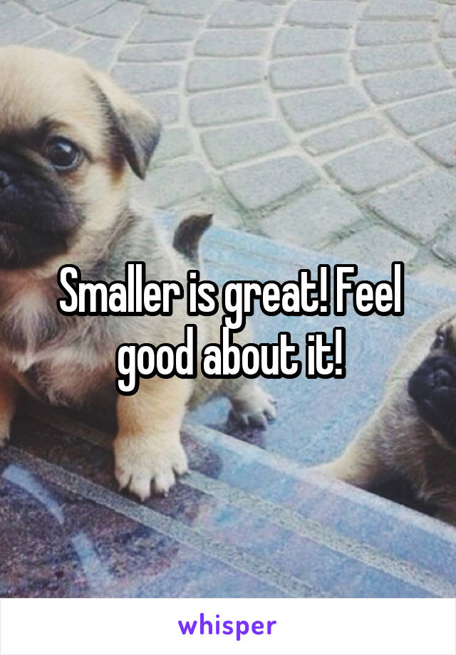 Smaller is great! Feel good about it!