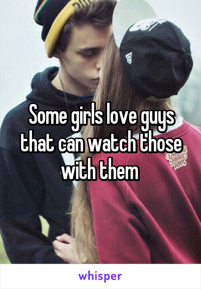 Some girls love guys that can watch those with them 