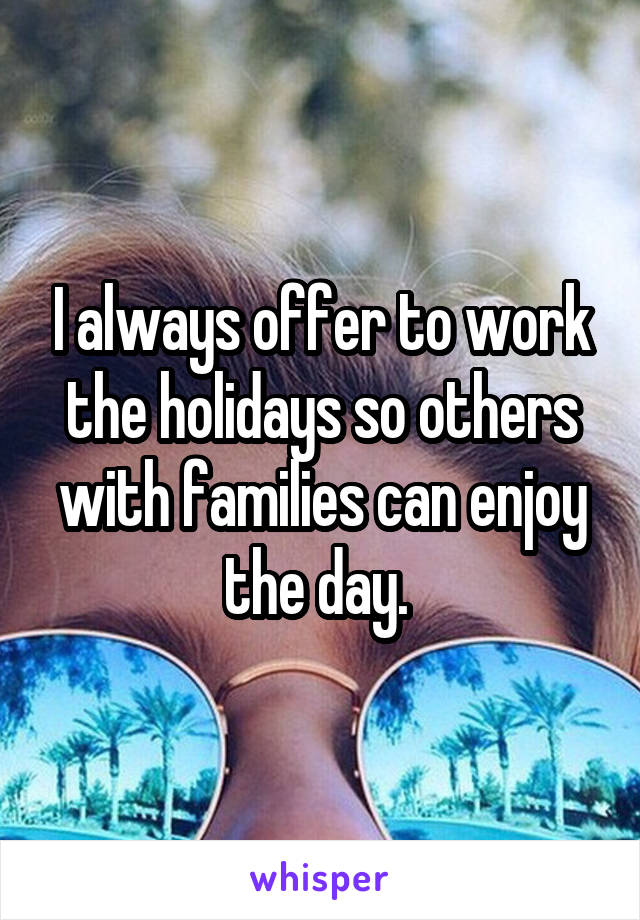 I always offer to work the holidays so others with families can enjoy the day. 