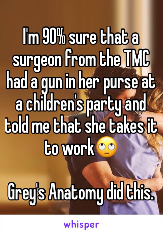 I'm 90% sure that a surgeon from the TMC had a gun in her purse at a children's party and told me that she takes it to work🙄

Grey's Anatomy did this.