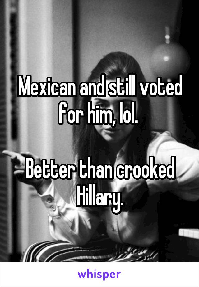 Mexican and still voted for him, lol. 

Better than crooked Hillary.