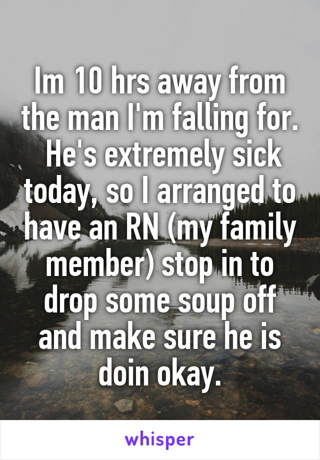 Im 10 hrs away from the man I'm falling for.  He's extremely sick today, so I arranged to have an RN (my family member) stop in to drop some soup off and make sure he is doin okay.