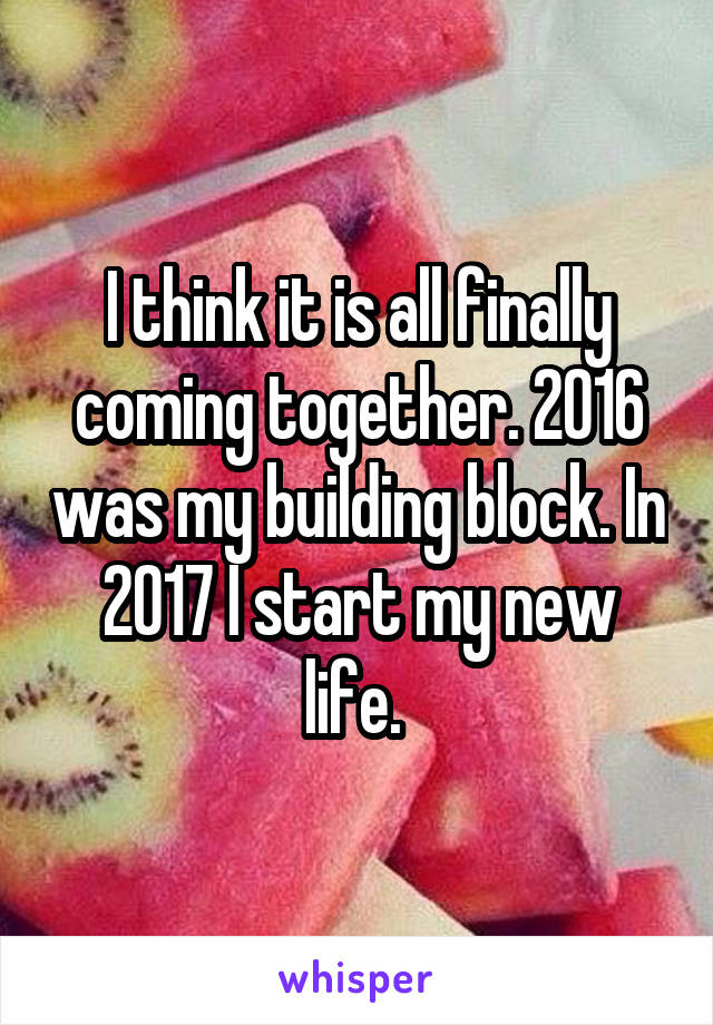 I think it is all finally coming together. 2016 was my building block. In 2017 I start my new life. 