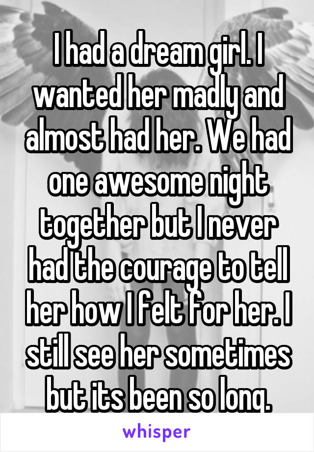 I had a dream girl. I wanted her madly and almost had her. We had one awesome night together but I never had the courage to tell her how I felt for her. I still see her sometimes but its been so long.