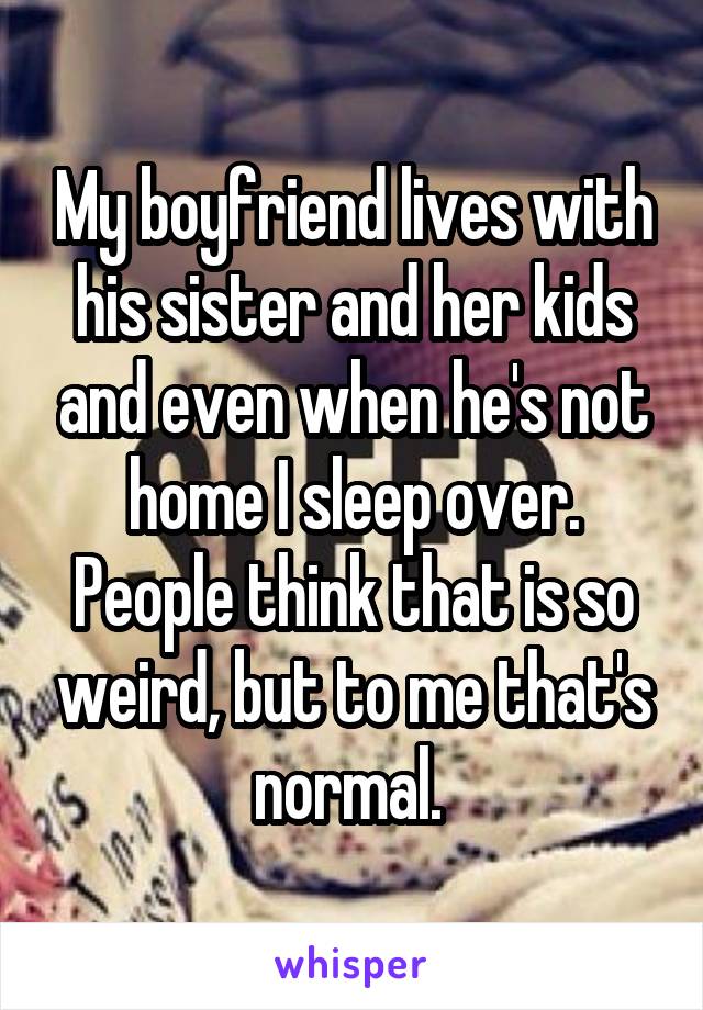 My boyfriend lives with his sister and her kids and even when he's not home I sleep over. People think that is so weird, but to me that's normal. 