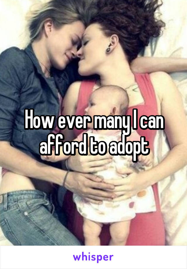 How ever many I can afford to adopt