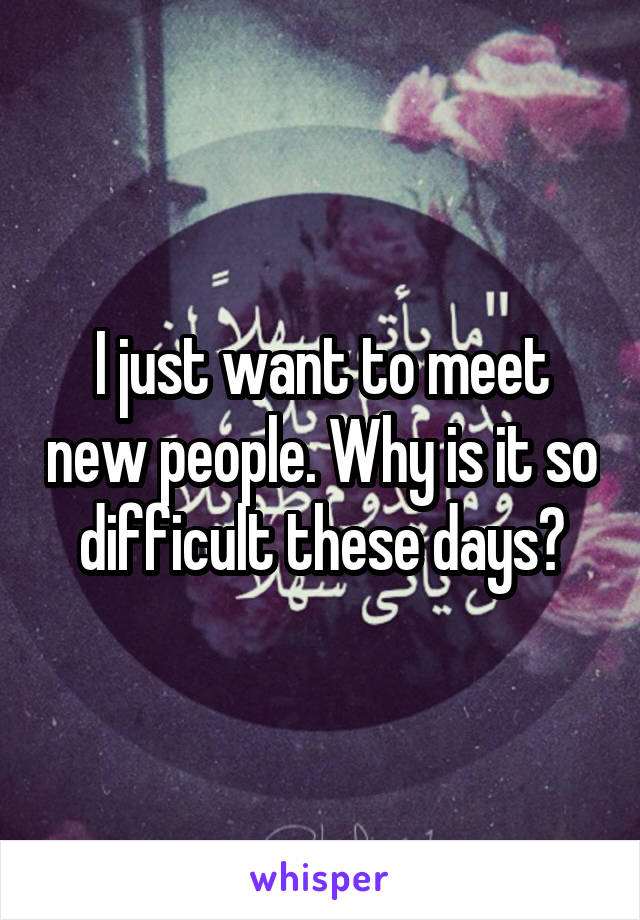 I just want to meet new people. Why is it so difficult these days?