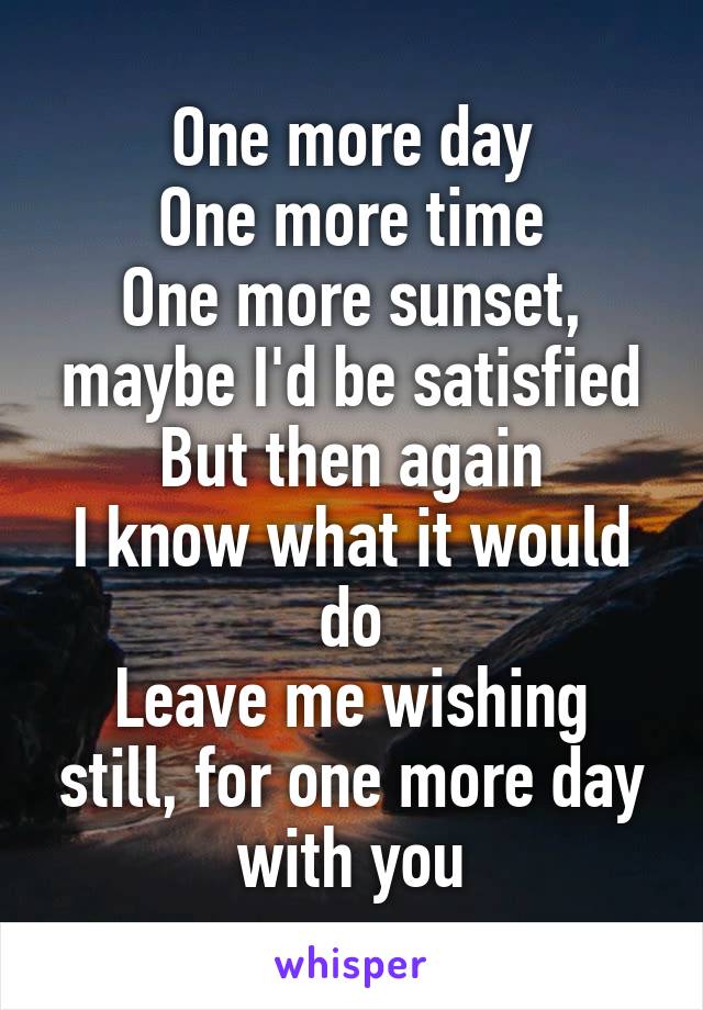 One more day
One more time
One more sunset, maybe I'd be satisfied
But then again
I know what it would do
Leave me wishing still, for one more day with you