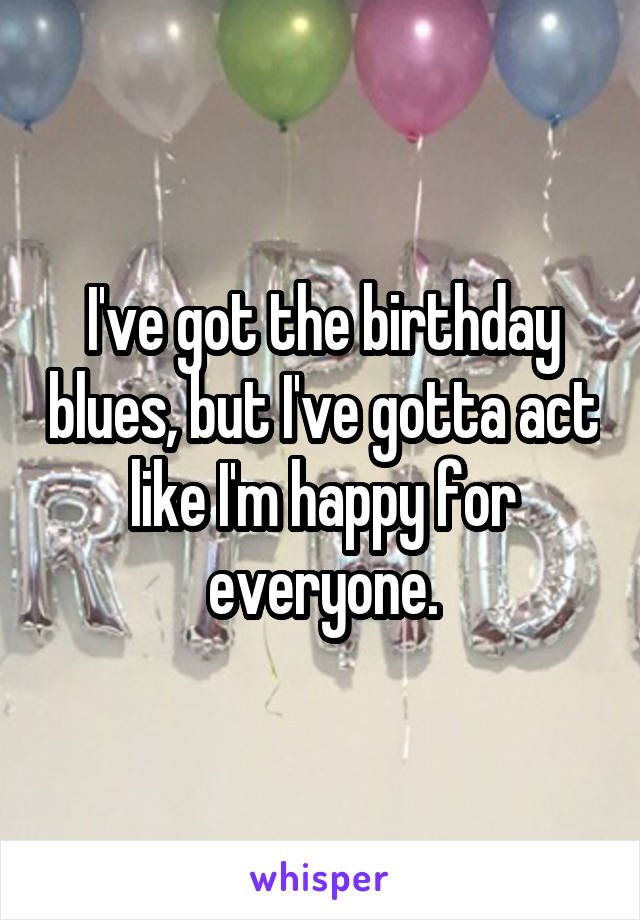 I've got the birthday blues, but I've gotta act like I'm happy for everyone.