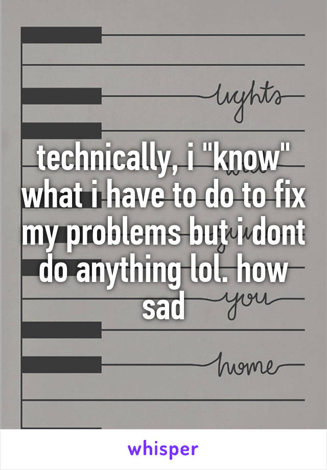 technically, i "know" what i have to do to fix my problems but i dont do anything lol. how sad