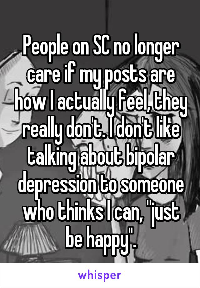 People on SC no longer care if my posts are how I actually feel, they really don't. I don't like talking about bipolar depression to someone who thinks I can, "just be happy".