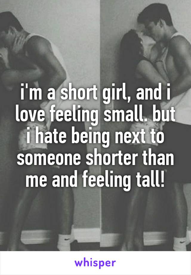 i'm a short girl, and i love feeling small. but i hate being next to someone shorter than me and feeling tall!