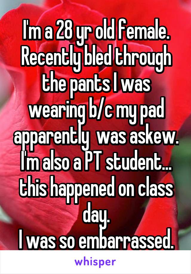 I'm a 28 yr old female. Recently bled through the pants I was wearing b/c my pad apparently  was askew. I'm also a PT student... this happened on class day.
I was so embarrassed.