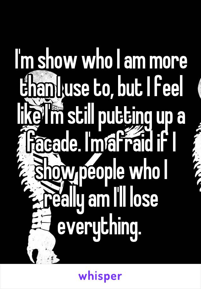 I'm show who I am more than I use to, but I feel like I'm still putting up a facade. I'm afraid if I show people who I really am I'll lose everything. 