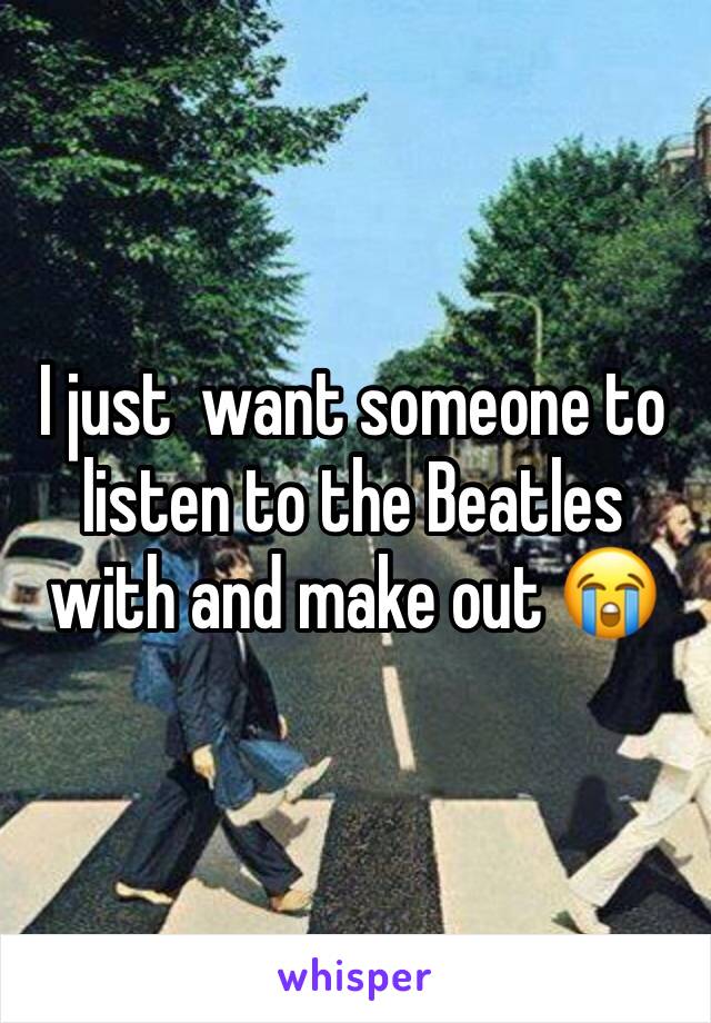 I just  want someone to listen to the Beatles with and make out 😭