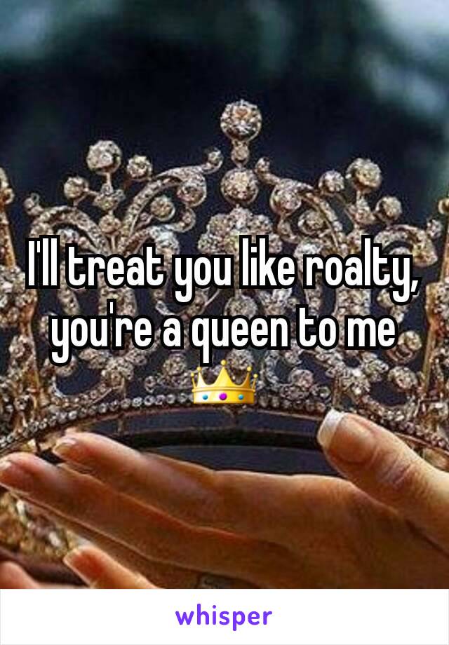 I'll treat you like roalty, you're a queen to me👑