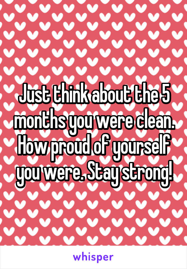 Just think about the 5 months you were clean. How proud of yourself you were. Stay strong!