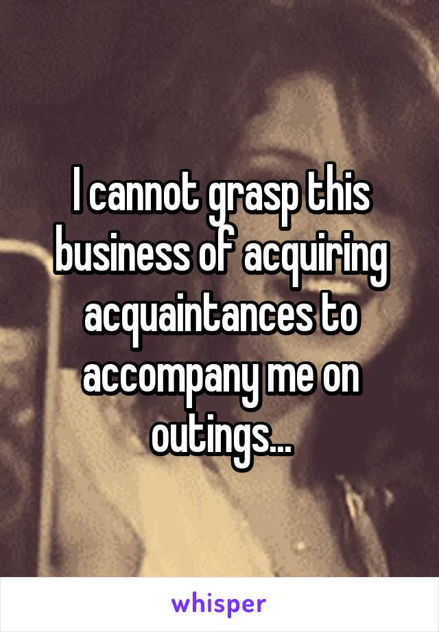 I cannot grasp this business of acquiring acquaintances to accompany me on outings...