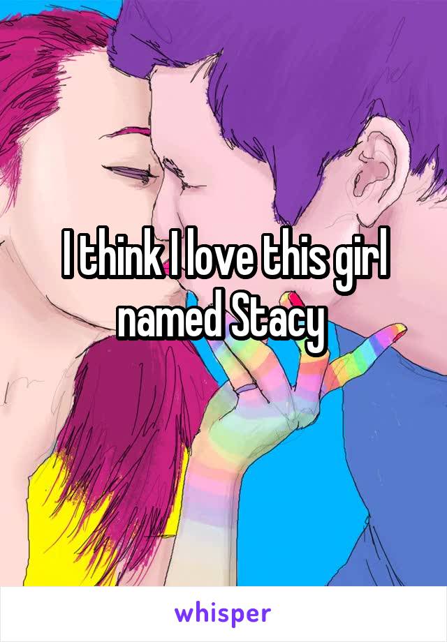 I think I love this girl named Stacy 
