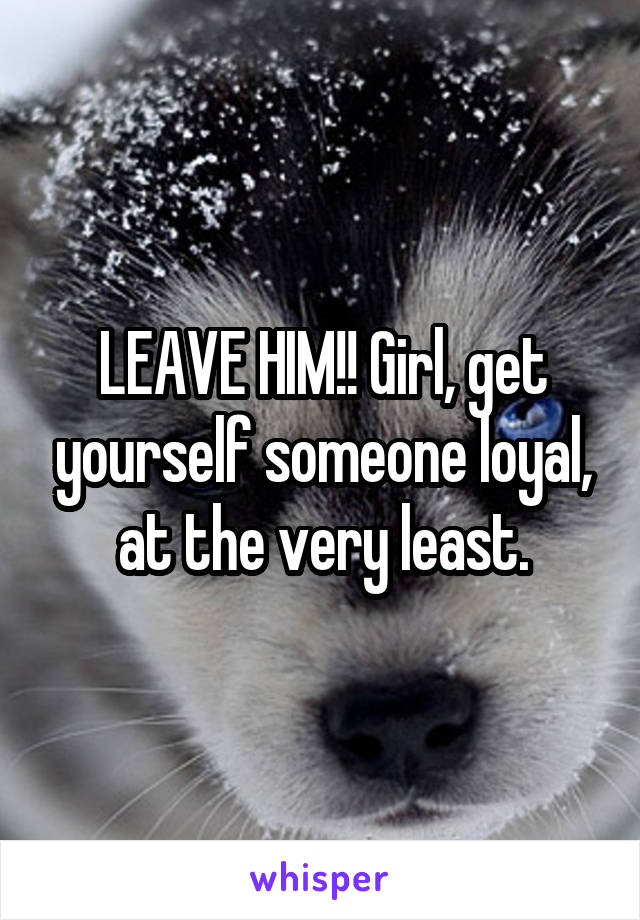 LEAVE HIM!! Girl, get yourself someone loyal, at the very least.