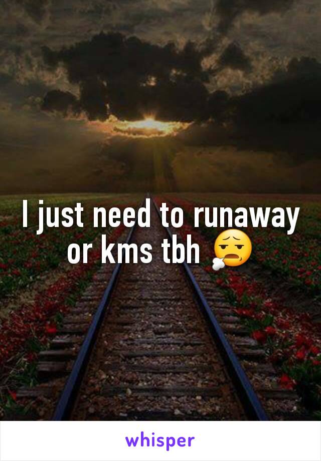 I just need to runaway or kms tbh 😧