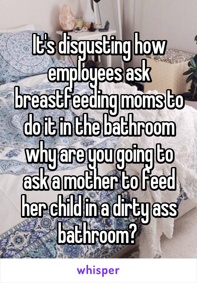 It's disgusting how employees ask breastfeeding moms to do it in the bathroom why are you going to ask a mother to feed her child in a dirty ass bathroom? 