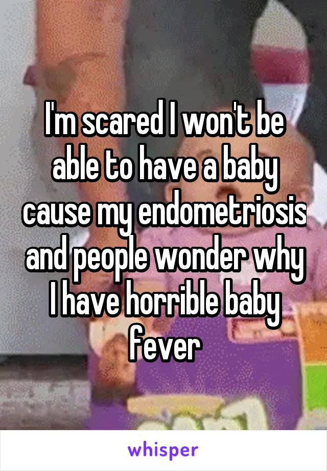 I'm scared I won't be able to have a baby cause my endometriosis and people wonder why I have horrible baby fever