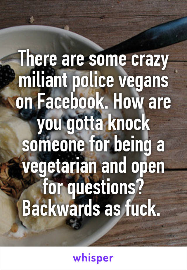 There are some crazy miliant police vegans on Facebook. How are you gotta knock someone for being a vegetarian and open for questions? Backwards as fuck. 