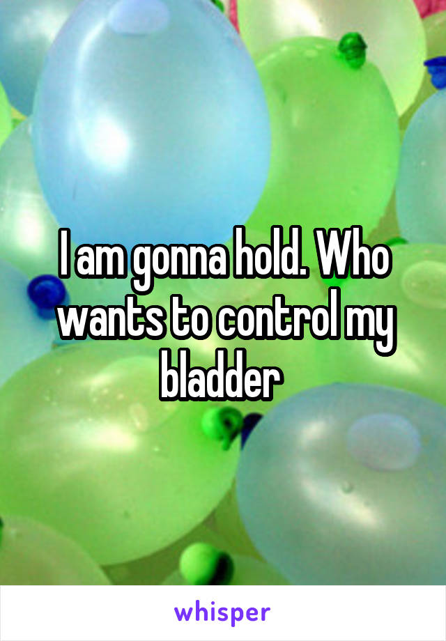 I am gonna hold. Who wants to control my bladder 