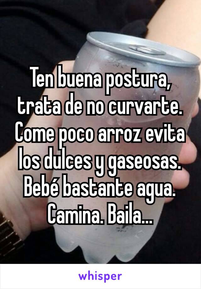 Ten buena postura, trata de no curvarte. Come poco arroz evita los dulces y gaseosas. Bebé bastante agua. Camina. Baila...