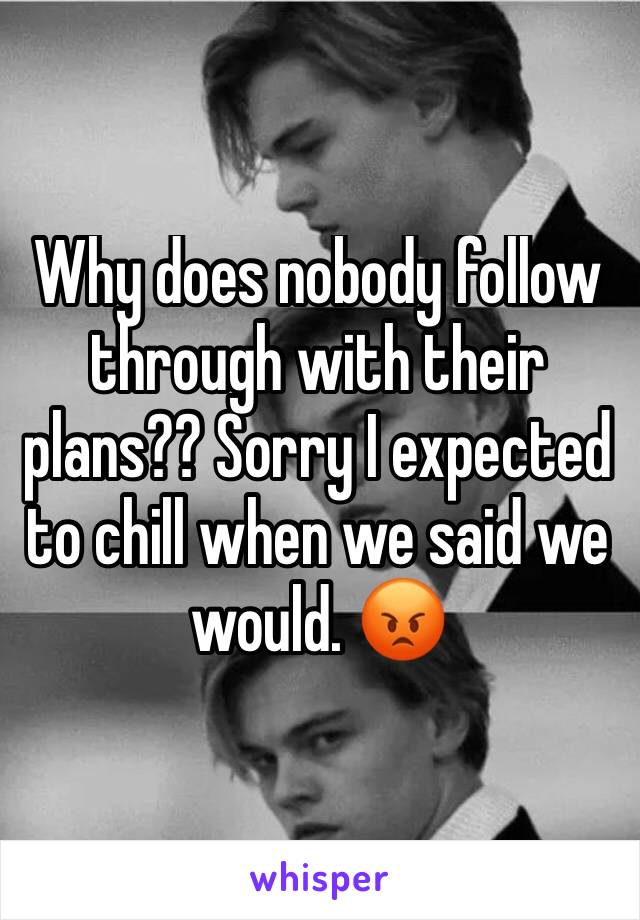 Why does nobody follow through with their plans?? Sorry I expected to chill when we said we would. 😡