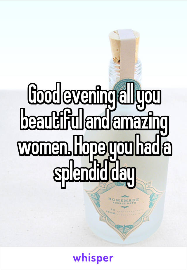 Good evening all you beautiful and amazing women. Hope you had a splendid day