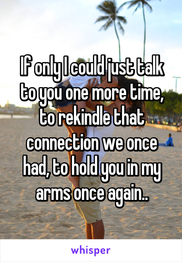 If only I could just talk to you one more time, to rekindle that connection we once had, to hold you in my arms once again..