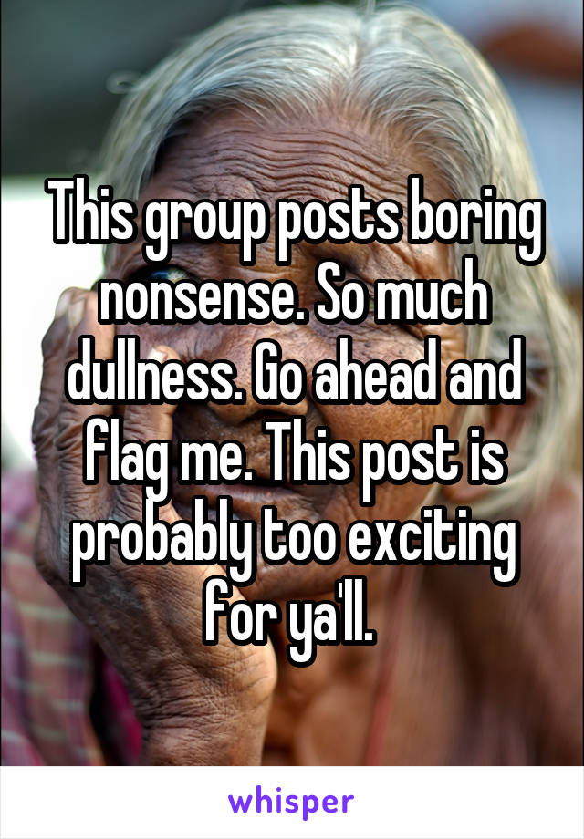 This group posts boring nonsense. So much dullness. Go ahead and flag me. This post is probably too exciting for ya'll. 