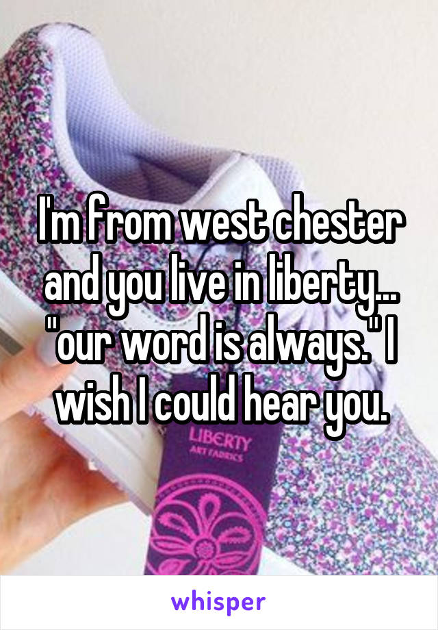 I'm from west chester and you live in liberty... "our word is always." I wish I could hear you.