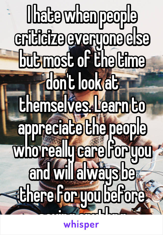 I hate when people criticize everyone else but most of the time don't look at themselves. Learn to appreciate the people who really care for you and will always be there for you before saying anythng