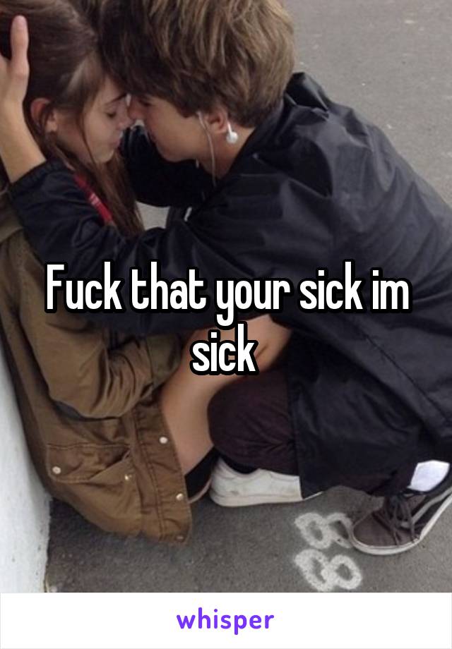 Fuck that your sick im sick 